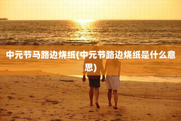 中元节马路边烧纸(中元节路边烧纸是什么意思)