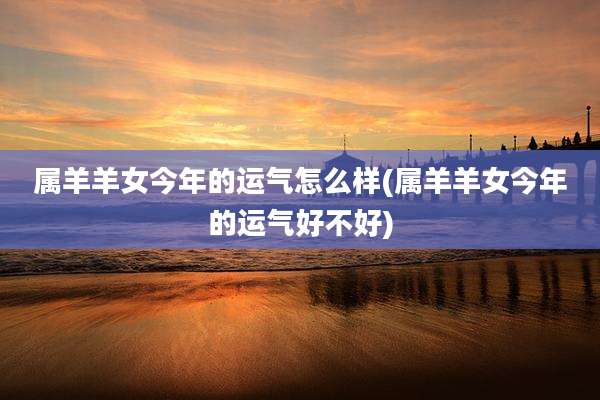属羊羊女今年的运气怎么样(属羊羊女今年的运气好不好)