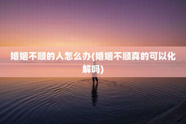 婚姻不顺的人怎么办(婚姻不顺真的可以化解吗)