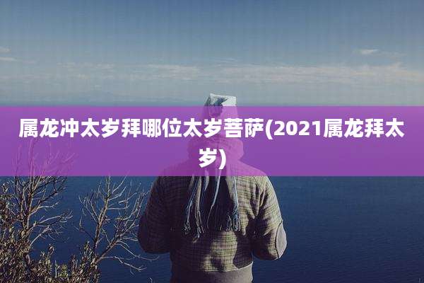 属龙冲太岁拜哪位太岁菩萨(2021属龙拜太岁)