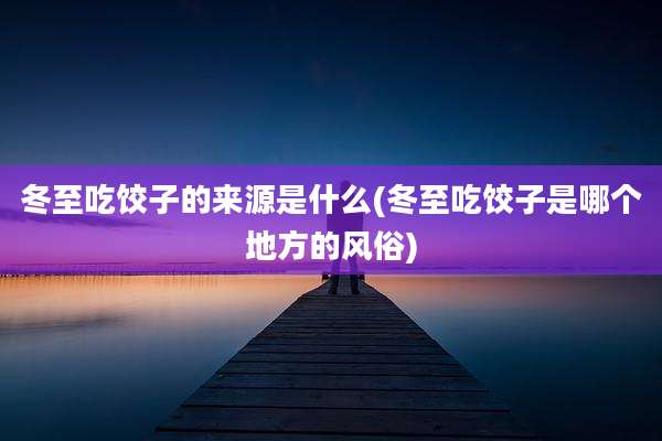 冬至吃饺子的来源是什么(冬至吃饺子是哪个地方的风俗)