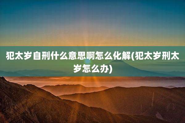 犯太岁自刑什么意思啊怎么化解(犯太岁刑太岁怎么办)