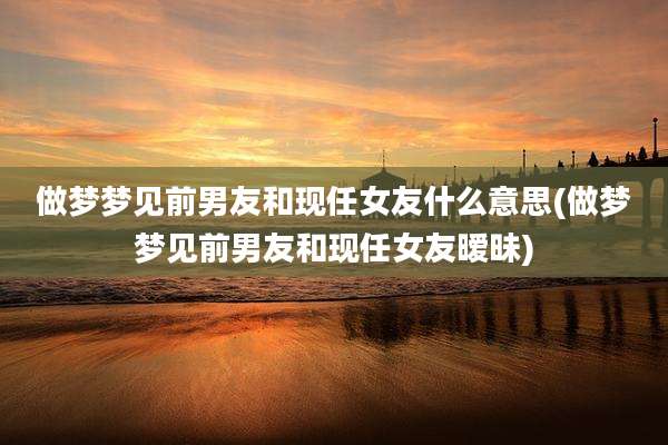 做梦梦见前男友和现任女友什么意思(做梦梦见前男友和现任女友暧昧)