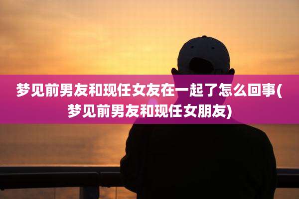 梦见前男友和现任女友在一起了怎么回事(梦见前男友和现任女朋友)
