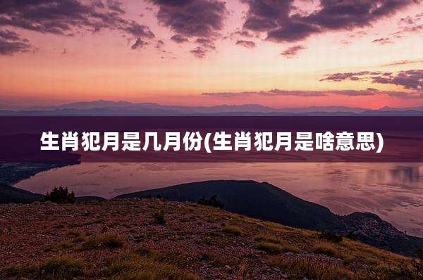生肖犯月是几月份(生肖犯月是啥意思)