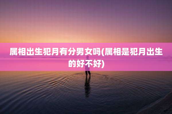 属相出生犯月有分男女吗(属相是犯月出生的好不好)