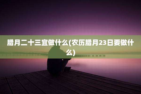 腊月二十三宜做什么(农历腊月23日要做什么)