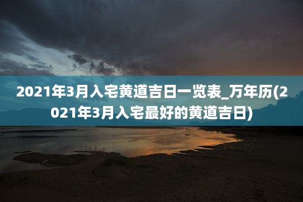 2021年3月入宅黄道吉日一览表_万年历(2021年3月入宅最好的黄道吉日)