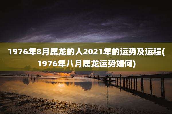 1976年8月属龙的人2021年的运势及运程(1976年八月属龙运势如何)