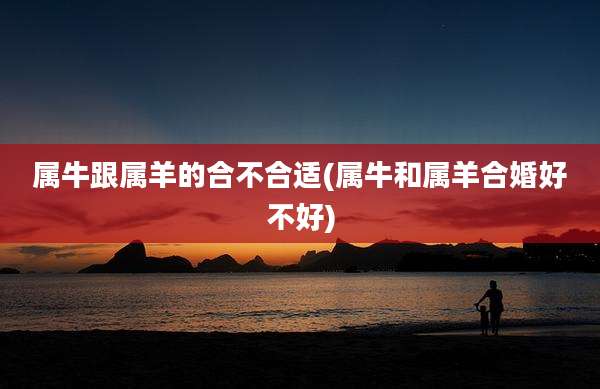 属牛跟属羊的合不合适(属牛和属羊合婚好不好)