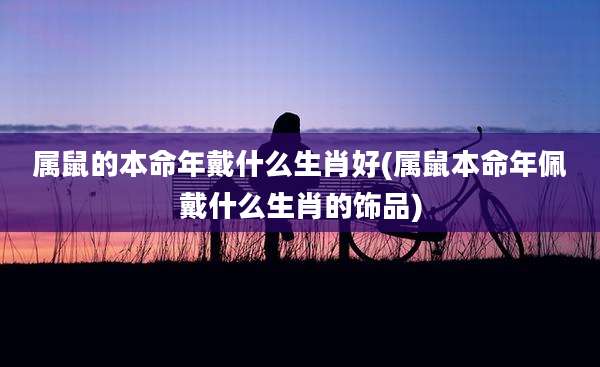 属鼠的本命年戴什么生肖好(属鼠本命年佩戴什么生肖的饰品)