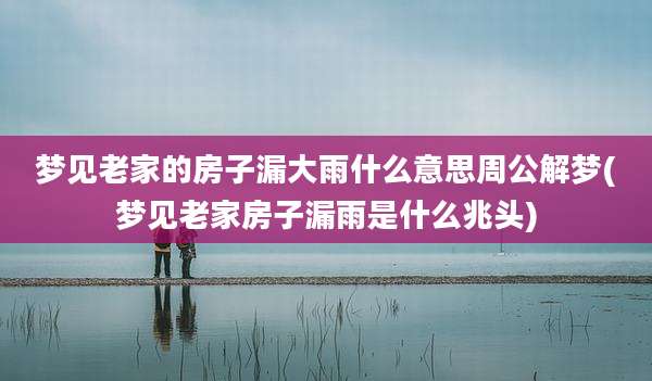 梦见老家的房子漏大雨什么意思周公解梦(梦见老家房子漏雨是什么兆头)