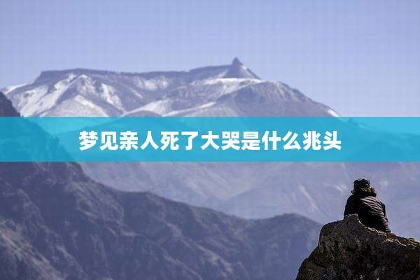 梦见亲人死了大哭是什么兆头