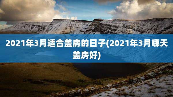 2021年3月适合盖房的日子(2021年3月哪天盖房好)
