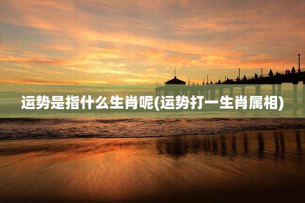 运势是指什么生肖呢(运势打一生肖属相)