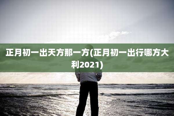 正月初一出天方那一方(正月初一出行哪方大利2021)
