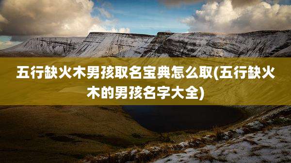 五行缺火木男孩取名宝典怎么取(五行缺火木的男孩名字大全)