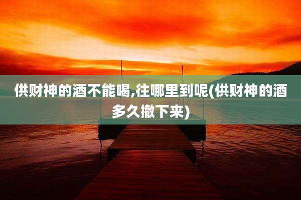 供财神的酒不能喝,往哪里到呢(供财神的酒多久撤下来)