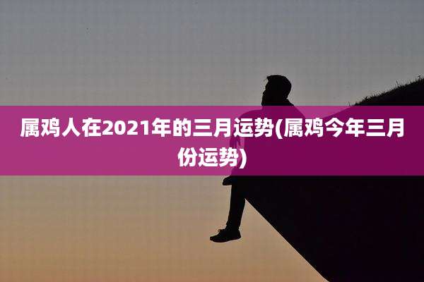 属鸡人在2021年的三月运势(属鸡今年三月份运势)