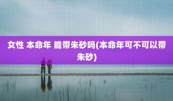 女性 本命年 能带朱砂吗(本命年可不可以带朱砂)