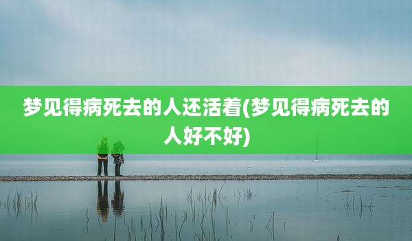 梦见得病死去的人还活着(梦见得病死去的人好不好)