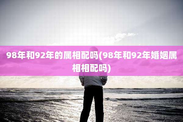 98年和92年的属相配吗(98年和92年婚姻属相相配吗)