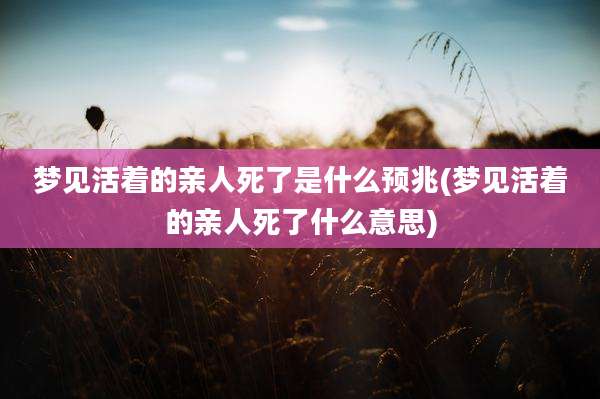 梦见活着的亲人死了是什么预兆(梦见活着的亲人死了什么意思)