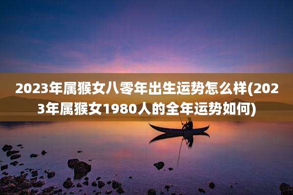 2023年属猴女八零年出生运势怎么样(2023年属猴女1980人的全年运势如何)