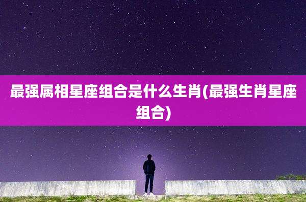 最强属相星座组合是什么生肖(最强生肖星座组合)