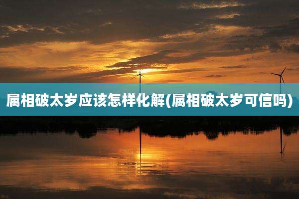 属相破太岁应该怎样化解(属相破太岁可信吗)