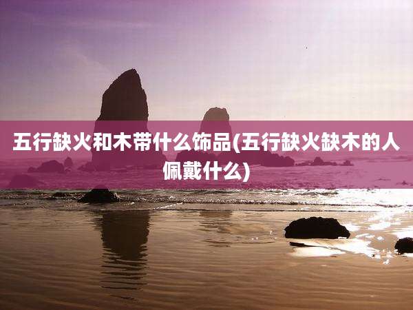 五行缺火和木带什么饰品(五行缺火缺木的人佩戴什么)