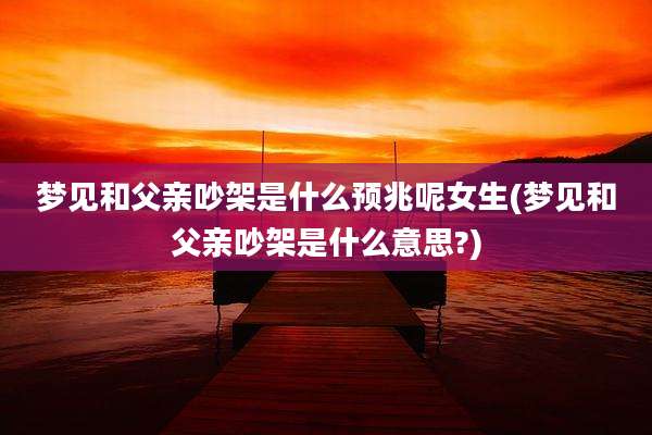 梦见和父亲吵架是什么预兆呢女生(梦见和父亲吵架是什么意思?)
