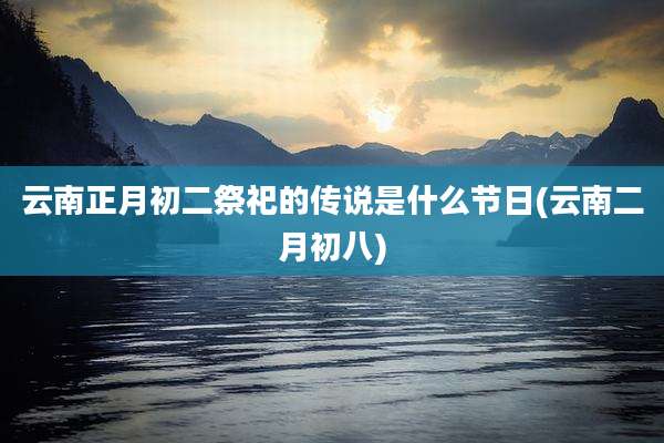 云南正月初二祭祀的传说是什么节日(云南二月初八)
