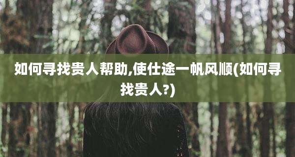 如何寻找贵人帮助,使仕途一帆风顺(如何寻找贵人?)