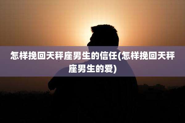 怎样挽回天秤座男生的信任(怎样挽回天秤座男生的爱)