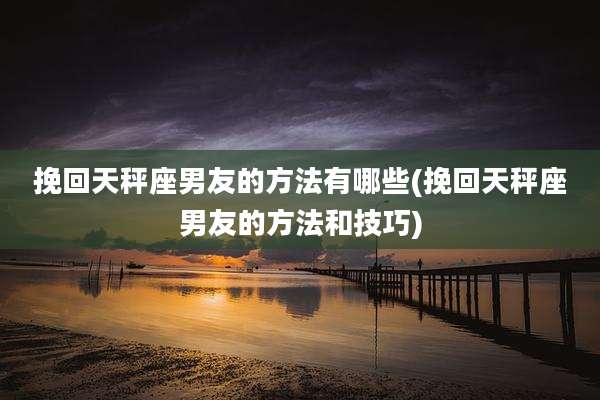 挽回天秤座男友的方法有哪些(挽回天秤座男友的方法和技巧)