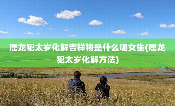 属龙犯太岁化解吉祥物是什么呢女生(属龙犯太岁化解方法)