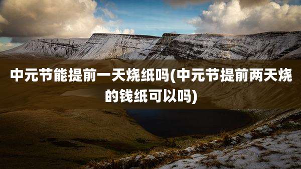 中元节能提前一天烧纸吗(中元节提前两天烧的钱纸可以吗)