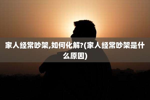 家人经常吵架,如何化解?(家人经常吵架是什么原因)