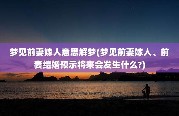 梦见前妻嫁人意思解梦(梦见前妻嫁人、前妻结婚预示将来会发生什么?)