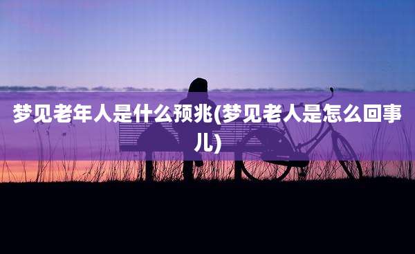 梦见老年人是什么预兆(梦见老人是怎么回事儿)