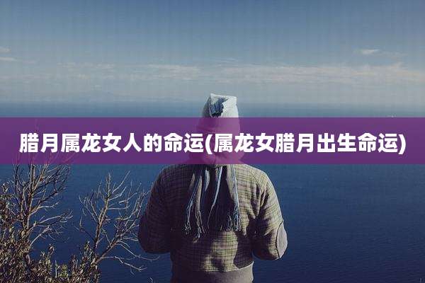 腊月属龙女人的命运(属龙女腊月出生命运)