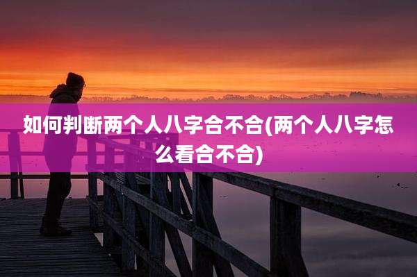 如何判断两个人八字合不合(两个人八字怎么看合不合)