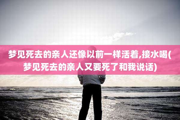 梦见死去的亲人还像以前一样活着,接水喝(梦见死去的亲人又要死了和我说话)