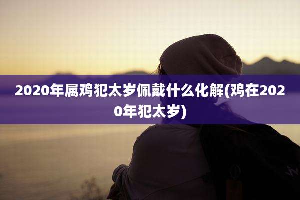 2020年属鸡犯太岁佩戴什么化解(鸡在2020年犯太岁)