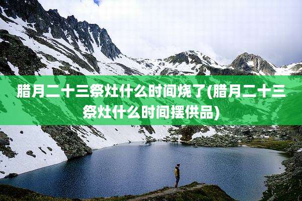 腊月二十三祭灶什么时间烧了(腊月二十三祭灶什么时间摆供品)