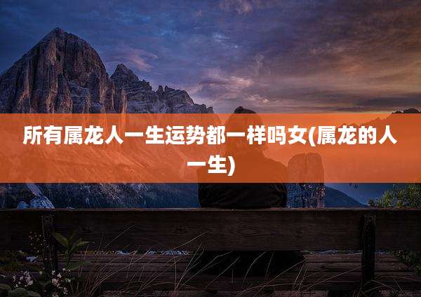 所有属龙人一生运势都一样吗女(属龙的人一生)