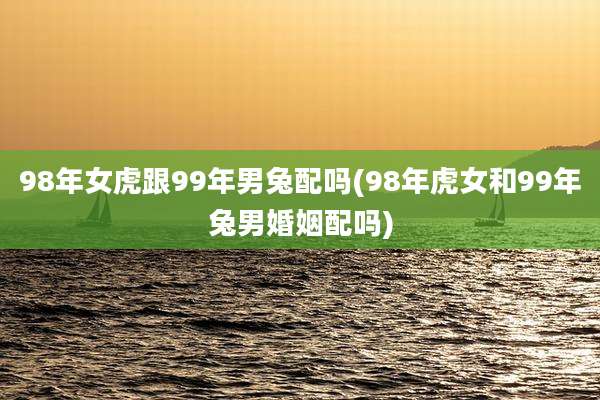 98年女虎跟99年男兔配吗(98年虎女和99年兔男婚姻配吗)