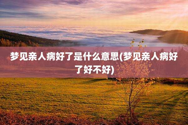 梦见亲人病好了是什么意思(梦见亲人病好了好不好)