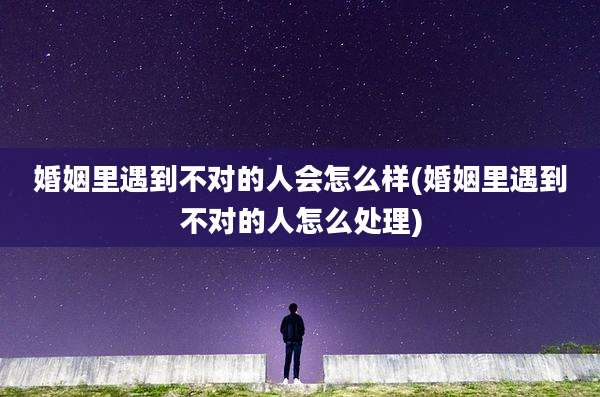 婚姻里遇到不对的人会怎么样(婚姻里遇到不对的人怎么处理)